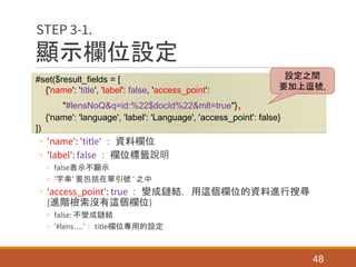 顯示欄位設定
◦ 'name': 'title' ： 資料欄位
◦ 'label': false ： 欄位標籤說明
◦ false表示不顯示
◦ '字串' 要包括在單引號 ' 之中
◦ 'access_point': true ： 變成鏈結，用這個欄位的資料進行搜尋
(進階檢索沒有這個欄位)
◦ false: 不變成鏈結
◦ '#lens….'： title欄位專用的設定
48
STEP 3-1.
#set($result_fields = [
{'name': 'title', 'label': false, 'access_point':
"#lensNoQ&q=id:%22$docId%22&mlt=true"},
{'name': 'language', 'label': 'Language', 'access_point': false}
])
設定之間
要加上逗號,
 