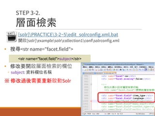 層面檢索
• [solr]PRACTICE3-2~5edit_solrconfig.xml.bat
◦ 開啟[solr]examplesolrcollection1confsolrconfig.xml
• 搜尋<str name="facet.field">
• 修改要開啟層面檢索的欄位
◦ subject: 資料欄位名稱
※ 修改過後需要重新啟動Solr
49
STEP 3-2.
<str name="facet.field">subject</str>
 