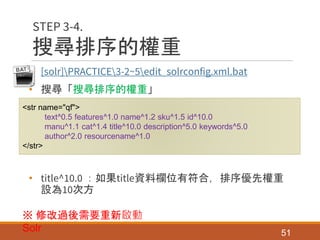 搜尋排序的權重
• [solr]PRACTICE3-2~5edit_solrconfig.xml.bat
• 搜尋「搜尋排序的權重」
• title^10.0 ：如果title資料欄位有符合，排序優先權重
設為10次方
51
STEP 3-4.
<str name="qf">
text^0.5 features^1.0 name^1.2 sku^1.5 id^10.0
manu^1.1 cat^1.4 title^10.0 description^5.0 keywords^5.0
author^2.0 resourcename^1.0
</str>
※ 修改過後需要重新啟動
Solr
 