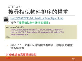 搜尋相似物件排序的權重
• [solr]PRACTICE3-2~5edit_solrconfig.xml.bat
• 搜尋「搜尋相似物件排序的權重」
• title^10.0 ：如果title資料欄位有符合，排序優先權重
設為10次方
52
STEP 3-5.
<str name="mlt.qf">
text^0.5 features^1.0 name^1.2 sku^1.5 id^10.0 manu^1.1
cat^1.4 title^10.0 description^5.0 keywords^5.0 author^2.0
resourcename^1.0
</str>
※ 修改過後需要重新啟動
Solr
 
