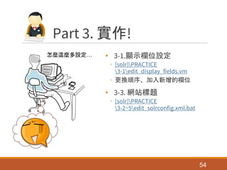 Part 3. 實作!
• 3-1.顯示欄位設定
◦ [solr]PRACTICE
3-1edit_display_fields.vm
◦ 更換順序、加入新增的欄位
• 3-3. 網站標題
◦ [solr]PRACTICE
3-2~5edit_solrconfig.xml.bat
54
怎麼這麼多設定…
 