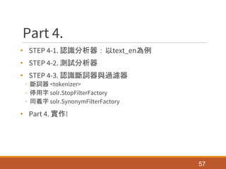Part 4.
• STEP 4-1. 認識分析器：以text_en為例
• STEP 4-2. 測試分析器
• STEP 4-3. 認識斷詞器與過濾器
◦ 斷詞器 <tokenizer>
◦ 停用字 solr.StopFilterFactory
◦ 同義字 solr.SynonymFilterFactory
• Part 4. 實作!
57
 