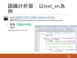 認識分析器：以text_en為
例
• [solr]PRACTICE4-1edit_schema.xml.bat
◦ 開啟檔案[solr]examplesolrcollection1confschema.xml
• 搜尋「認識分析器」
◦ 找到
<fieldType name="text_en"
58
STEP 4-1.
 
