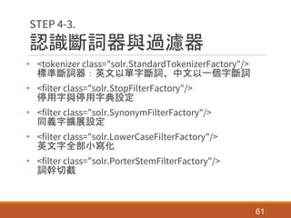 認識斷詞器與過濾器
• <tokenizer class="solr.StandardTokenizerFactory"/>
標準斷詞器：英文以單字斷詞、中文以一個字斷詞
• <filter class="solr.StopFilterFactory"/>
停用字與停用字典設定
• <filter class="solr.SynonymFilterFactory"/>
同義字擴展設定
• <filter class="solr.LowerCaseFilterFactory"/>
英文字全部小寫化
• <filter class="solr.PorterStemFilterFactory"/>
詞幹切截
61
STEP 4-3.
 