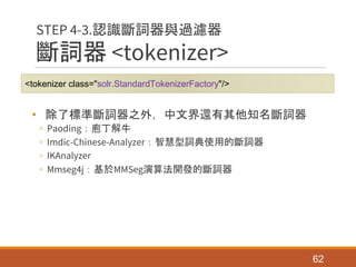 斷詞器 <tokenizer>
• 除了標準斷詞器之外，中文界還有其他知名斷詞器
◦ Paoding：庖丁解牛
◦ Imdic-Chinese-Analyzer：智慧型詞典使用的斷詞器
◦ IKAnalyzer
◦ Mmseg4j：基於MMSeg演算法開發的斷詞器
62
STEP 4-3.認識斷詞器與過濾器
<tokenizer class="solr.StandardTokenizerFactory"/>
 
