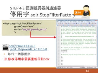 停用字 solr.StopFilterFactory
[solr]PRACTICE4-3
edit_stopwords_en.txt.bat
• 每行一個停用字
※ 修改停用字需要重新啟動Solr
63
STEP 4-3.認識斷詞器與過濾器
<filter class="solr.StopFilterFactory"
ignoreCase="true"
words="lang/stopwords_en.txt"
/>
實作!
 