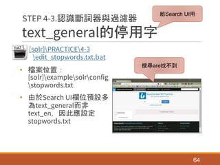 text_general的停用字
[solr]PRACTICE4-3
edit_stopwords.txt.bat
• 檔案位置：
[solr]examplesolrconfig
stopwords.txt
• 由於Search UI欄位預設多
為text_general而非
text_en，因此應設定
stopwords.txt
64
STEP 4-3.認識斷詞器與過濾器
搜尋are找不到
給Search UI用
 