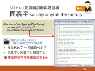 同義字 solr.SynonymFilterFactory
[solr]PRACTICE4-3
edit_synonyms.txt.bat
• 被取代的字 => 用來取代的字
• 同義字A, 同義字B, 同義字 C
※ 修改停用字需要重新啟動Solr
65
STEP 4-3.認識斷詞器與過濾器
<filter class="solr.SynonymFilterFactory"
synonyms="synonyms.txt"
ignoreCase="true" expand="true"/>
實作!
 
