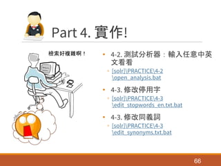 Part 4. 實作!
• 4-2. 測試分析器：輸入任意中英
文看看
◦ [solr]PRACTICE4-2
open_analysis.bat
• 4-3. 修改停用字
◦ [solr]PRACTICE4-3
edit_stopwords_en.txt.bat
• 4-3. 修改同義詞
◦ [solr]PRACTICE4-3
edit_synonyms.txt.bat
66
檢索好複雜啊！
 