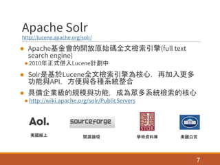 Apache Solr
http://lucene.apache.org/solr/
● Apache基金會的開放原始碼全文檢索引擎(full text
search engine)
● 2010年正式併入Lucene計劃中
● Solr是基於Lucene全文檢索引擎為核心，再加入更多
功能與API，方便與各種系統整合
● 具備企業級的規模與功能，成為眾多系統檢索的核心
● http://wiki.apache.org/solr/PublicServers
7
美國白宮美國線上 開源論壇 學術資料庫
 