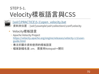 Velocity樣板語言與CSS
• [solr]PRACTICE5-1open_velocity.bat
◦ 資料夾位置：[solr]examplesolrcollection1confvelocity
• Velocity樣板語言
◦ Apache Velocity Project
https://velocity.apache.org/engine/releases/velocity-1.5/user-
guide.html
◦ 專注於顯示資料使用的樣板語言
◦ 檔案副檔名是 .vm，需要用Notepad++開啟
70
STEP 5-1.
 