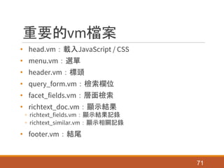 重要的vm檔案
• head.vm：載入JavaScript / CSS
• menu.vm：選單
• header.vm：標頭
• query_form.vm：檢索欄位
• facet_fields.vm：層面檢索
• richtext_doc.vm：顯示結果
◦ richtext_fields.vm：顯示結果記錄
◦ richtext_similar.vm：顯示相關記錄
• footer.vm：結尾
71
 