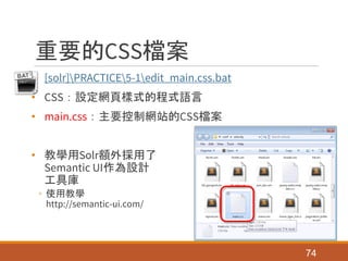 重要的CSS檔案
• [solr]PRACTICE5-1edit_main.css.bat
• CSS：設定網頁樣式的程式語言
• main.css：主要控制網站的CSS檔案
• 教學用Solr額外採用了
Semantic UI作為設計
工具庫
◦ 使用教學
http://semantic-ui.com/
74
 