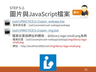 圖片與JavaScript檔案
• [solr]PRACTICE5-2open_webapp.bat
◦ 資料夾位置：[solr]examplesolr-webappwebapp
• [solr]PRACTICE5-2open_img.bat
• 檔案位置與網址的關係：以library-logo-small.png為例
◦ 檔案位置：[solr]examplesolr-webappwebappimglibrary-logo-
small.png
◦ 網址：http://localhost:8983/solr/img/library-logo-small.png
75
STEP 5-2.
實作!
 