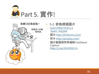 Part 5. 實作!
• 5-2. 替換標題圖片
◦ [solr]PRACTICE5-2
open_img.bat
◦ 圖示 http://findicons.com/
◦ 照片 http://pixabay.com/
◦ 圖片截圖跟簡單編輯 FastStone
Capture
http://j.mp/20150501-fs
76
我會CSS我超強！
但很多人不會
，我知道…
 