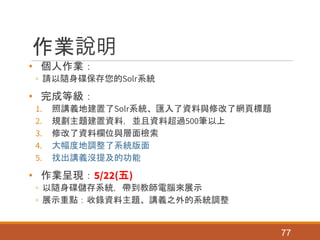作業說明
• 個人作業：
◦ 請以隨身碟保存您的Solr系統
• 完成等級：
1. 照講義地建置了Solr系統、匯入了資料與修改了網頁標題
2. 規劃主題建置資料，並且資料超過500筆以上
3. 修改了資料欄位與層面檢索
4. 大幅度地調整了系統版面
5. 找出講義沒提及的功能
• 作業呈現：5/22(五)
◦ 以隨身碟儲存系統，帶到教師電腦來展示
◦ 展示重點：收錄資料主題、講義之外的系統調整
77
 