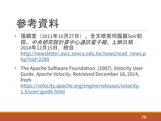 參考資料
• 張錦堂（2011年10月27日）。全文檢索伺服器Solr初
探。中央研究院計算中心通訊電子報。上網日期：
2014年12月15日，檢自：
http://newsletter.ascc.sinica.edu.tw/news/read_news.p
hp?nid=2288
• The Apache Software Foundation. (2007). Velocity User
Guide. Apache Velocity. Retrieved December 16, 2014,
from
https://velocity.apache.org/engine/releases/velocity-
1.5/user-guide.html
78
 