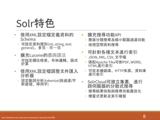 Solr特色
• 使用XML設定檔定義資料的
Schema
◦ 可設定資料類別(int, string, text
general)、多值、唯一值
• 擴充Lucene的查詢語法
◦ 可指定欄位檢索、布林邏輯、函式
計算
• 使用XML設定檔調整文件匯入
分析器
◦ 設定斷詞分析(tokenize)與過濾(字
幹處理、停用字)
• 擴充搜尋功能API
◦ 層面分類搜尋及縮小範圍過濾功能
◦ 地理空間資料搜尋
• 可針對各種文本進行索引
◦ JSON, XML, CSV, 文字檔
◦ 搭配Apache Tika可對PDF, WORD,
HTML進行索引
◦ 可從本機磁碟、HTTP來源、資料庫
進行索引
• SolrCloud可建立集叢，進行
跨伺服器的分散式搜尋
◦ 搜尋結果快取與搜尋效能最佳化
◦ 增量式更新及索引複製
8http://newsletter.ascc.sinica.edu.tw/news/read_news.php?nid=2288
 