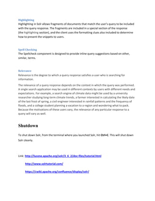 Highlighting
Highlighting in Solr allows fragments of documents that match the user's query to be included
with the query response. The fragments are included in a special section of the response
(the highlighting section), and the client uses the formatting clues also included to determine
how to present the snippets to users.
Spell Checking
The Spellcheck component is designed to provide inline query suggestions based on other,
similar, terms.
Relevance
Relevance is the degree to which a query response satisfies a user who is searching for
information.
The relevance of a query response depends on the context in which the query was performed.
A single search application may be used in different contexts by users with different needs and
expectations. For example, a search engine of climate data might be used by a university
researcher studying long-term climate trends, a farmer interested in calculating the likely date
of the last frost of spring, a civil engineer interested in rainfall patterns and the frequency of
floods, and a college student planning a vacation to a region and wondering what to pack.
Because the motivations of these users vary, the relevance of any particular response to a
query will vary as well.
Shutdown
To shut down Solr, from the terminal where you launched Solr, hit Ctrl+C. This will shut down
Solr cleanly.
Link: http://lucene.apache.org/solr/3_6_2/doc-files/tutorial.html
http://www.solrtutorial.com/
https://cwiki.apache.org/confluence/display/solr/
 
