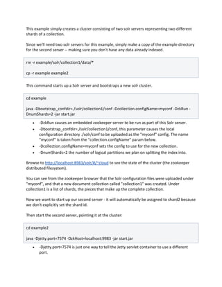 This example simply creates a cluster consisting of two solr servers representing two different
shards of a collection.
Since we'll need two solr servers for this example, simply make a copy of the example directory
for the second server -- making sure you don't have any data already indexed.
rm -r example/solr/collection1/data/*
cp -r example example2
This command starts up a Solr server and bootstraps a new solr cluster.
cd example
java -Dbootstrap_confdir=./solr/collection1/conf -Dcollection.configName=myconf -DzkRun -
DnumShards=2 -jar start.jar
 -DzkRun causes an embedded zookeeper server to be run as part of this Solr server.
 -Dbootstrap_confdir=./solr/collection1/conf, this parameter causes the local
configuration directory ./solr/conf to be uploaded as the "myconf" config. The name
"myconf" is taken from the "collection.configName" param below.
 -Dcollection.configName=myconf sets the config to use for the new collection.
 -DnumShards=2 the number of logical partitions we plan on splitting the index into.
Browse to http://localhost:8983/solr/#/~cloud to see the state of the cluster (the zookeeper
distributed filesystem).
You can see from the zookeeper browser that the Solr configuration files were uploaded under
"myconf", and that a new document collection called "collection1" was created. Under
collection1 is a list of shards, the pieces that make up the complete collection.
Now we want to start up our second server - it will automatically be assigned to shard2 because
we don't explicitly set the shard id.
Then start the second server, pointing it at the cluster:
cd example2
java -Djetty.port=7574 -DzkHost=localhost:9983 -jar start.jar
 -Djetty.port=7574 is just one way to tell the Jetty servlet container to use a different
port.
 