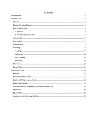 Contents
Requirements................................................................................................................................................3
Solution - Solr................................................................................................................................................3
Features ....................................................................................................................................................3
Typical Solr Setup Diagram .......................................................................................................................4
Basic Solr Concepts ...................................................................................................................................4
1. Indexing.............................................................................................................................................4
2. How Solr represents data..................................................................................................................5
Installing Solr.............................................................................................................................................7
Starting Solr...............................................................................................................................................7
Indexing Data............................................................................................................................................7
Searching...................................................................................................................................................8
Faceting.................................................................................................................................................9
Highlighting.........................................................................................................................................10
Spell Checking .....................................................................................................................................10
Relevance............................................................................................................................................10
Shutdown................................................................................................................................................10
Screen Shots............................................................................................................................................11
Apache SolrCloud........................................................................................................................................15
Features ..................................................................................................................................................15
Simple two shard cluster.........................................................................................................................15
Dealing with high volume of data...........................................................................................................18
Dealing with failure.................................................................................................................................19
Synchronization of data (added/updated in DB) with Solr.....................................................................20
Limitations ..............................................................................................................................................20
Screen Shots............................................................................................................................................21
Integration with .Net using SolrNet........................................................................................................23
 