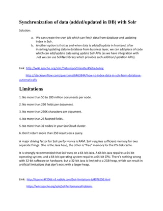 Synchronization of data (added/updated in DB) with Solr
Solution:
a. We can create the cron job which can fetch data from database and updating
index in Solr.
b. Another option is that as and when data is added/update in frontend, after
inserting/updating data in database from business layer, we can add piece of code
which can add/update data using update Solr APIs (as we have integration with
.net we can use SolrNet library which provides such addition/updation APIs).
Link: http://wiki.apache.org/solr/DataImportHandler#Scheduling
http://stackoverflow.com/questions/6463844/how-to-index-data-in-solr-from-database-
automatically
Limitations
1. No more than 50 to 100 million documents per node.
2. No more than 250 fields per document.
3. No more than 250K characters per document.
4. No more than 25 faceted fields.
5. No more than 32 nodes in your SolrCloud cluster.
6. Don't return more than 250 results on a query.
A major driving factor for Solr performance is RAM. Solr requires sufficient memory for two
separate things: One is the Java heap, the other is "free" memory for the OS disk cache.
It is strongly recommended that Solr runs on a 64-bit Java. A 64-bit Java requires a 64-bit
operating system, and a 64-bit operating system requires a 64-bit CPU. There's nothing wrong
with 32-bit software or hardware, but a 32-bit Java is limited to a 2GB heap, which can result in
artificial limitations that don't exist with a larger heap.
Link: http://lucene.472066.n3.nabble.com/Solr-limitations-td4076250.html
https://wiki.apache.org/solr/SolrPerformanceProblems
 