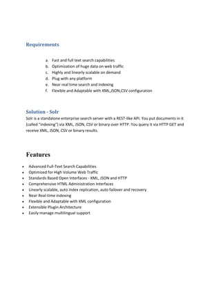 Requirements
a. Fast and full text search capabilities
b. Optimization of huge data on web traffic
c. Highly and linearly scalable on demand
d. Plug with any platform
e. Near real time search and indexing
f. Flexible and Adaptable with XML,JSON,CSV configuration
Solution - Solr
Solr is a standalone enterprise search server with a REST-like API. You put documents in it
(called "indexing") via XML, JSON, CSV or binary over HTTP. You query it via HTTP GET and
receive XML, JSON, CSV or binary results.
Features
 Advanced Full-Text Search Capabilities
 Optimized for High Volume Web Traffic
 Standards Based Open Interfaces - XML, JSON and HTTP
 Comprehensive HTML Administration Interfaces
 Linearly scalable, auto index replication, auto failover and recovery
 Near Real-time indexing
 Flexible and Adaptable with XML configuration
 Extensible Plugin Architecture
 Easily manage multilingual support
 