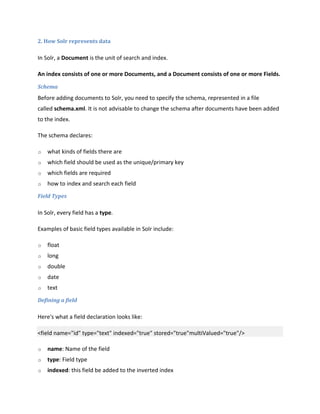 2. How Solr represents data
In Solr, a Document is the unit of search and index.
An index consists of one or more Documents, and a Document consists of one or more Fields.
Schema
Before adding documents to Solr, you need to specify the schema, represented in a file
called schema.xml. It is not advisable to change the schema after documents have been added
to the index.
The schema declares:
o what kinds of fields there are
o which field should be used as the unique/primary key
o which fields are required
o how to index and search each field
Field Types
In Solr, every field has a type.
Examples of basic field types available in Solr include:
o float
o long
o double
o date
o text
Defining a field
Here's what a field declaration looks like:
<field name="id" type="text" indexed="true" stored="true"multiValued="true"/>
o name: Name of the field
o type: Field type
o indexed: this field be added to the inverted index
 
