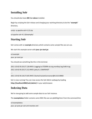 Installing Solr
You should also have JDK 5 or above installed.
Begin by unziping the Solr release and changing your working directory to be the "example"
directory.
unzip –q apache-solr-4.1.0.zip
cd apache-solr-4.1.0/example/
Starting Solr
Solr comes with an example directory which contains some sample files we can use.
We start this example server with java -jar start.jar.
cd example
java -jar start.jar
You should see something like this in the terminal.
2011-10-02 05:20:27.120:INFO::Logging to STDERR via org.mortbay.log.StdErrLog
2011-10-02 05:20:27.212:INFO::jetty-6.1-SNAPSHOT
....
2011-10-02 05:18:27.645:INFO::Started SocketConnector@0.0.0.0:8983
Solr is now running! You can now access the Solr Admin webapp by loading
http://localhost:8983/solr/admin/ in your web browser.
Indexing Data
We're now going to add some sample data to our Solr instance.
The exampledocs folder contains some XML files we can posting them from the command line
cd exampledocs
java -jar post.jar solr.xml monitor.xml
 
