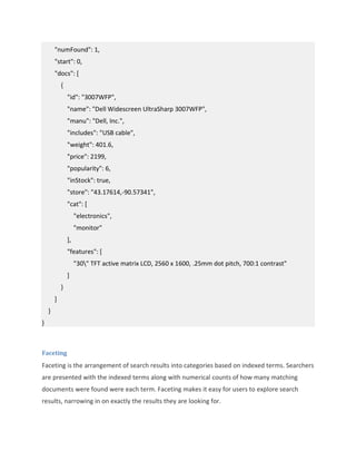 "numFound": 1,
"start": 0,
"docs": [
{
"id": "3007WFP",
"name": "Dell Widescreen UltraSharp 3007WFP",
"manu": "Dell, Inc.",
"includes": "USB cable",
"weight": 401.6,
"price": 2199,
"popularity": 6,
"inStock": true,
"store": "43.17614,-90.57341",
"cat": [
"electronics",
"monitor"
],
"features": [
"30" TFT active matrix LCD, 2560 x 1600, .25mm dot pitch, 700:1 contrast"
]
}
]
}
}
Faceting
Faceting is the arrangement of search results into categories based on indexed terms. Searchers
are presented with the indexed terms along with numerical counts of how many matching
documents were found were each term. Faceting makes it easy for users to explore search
results, narrowing in on exactly the results they are looking for.
 