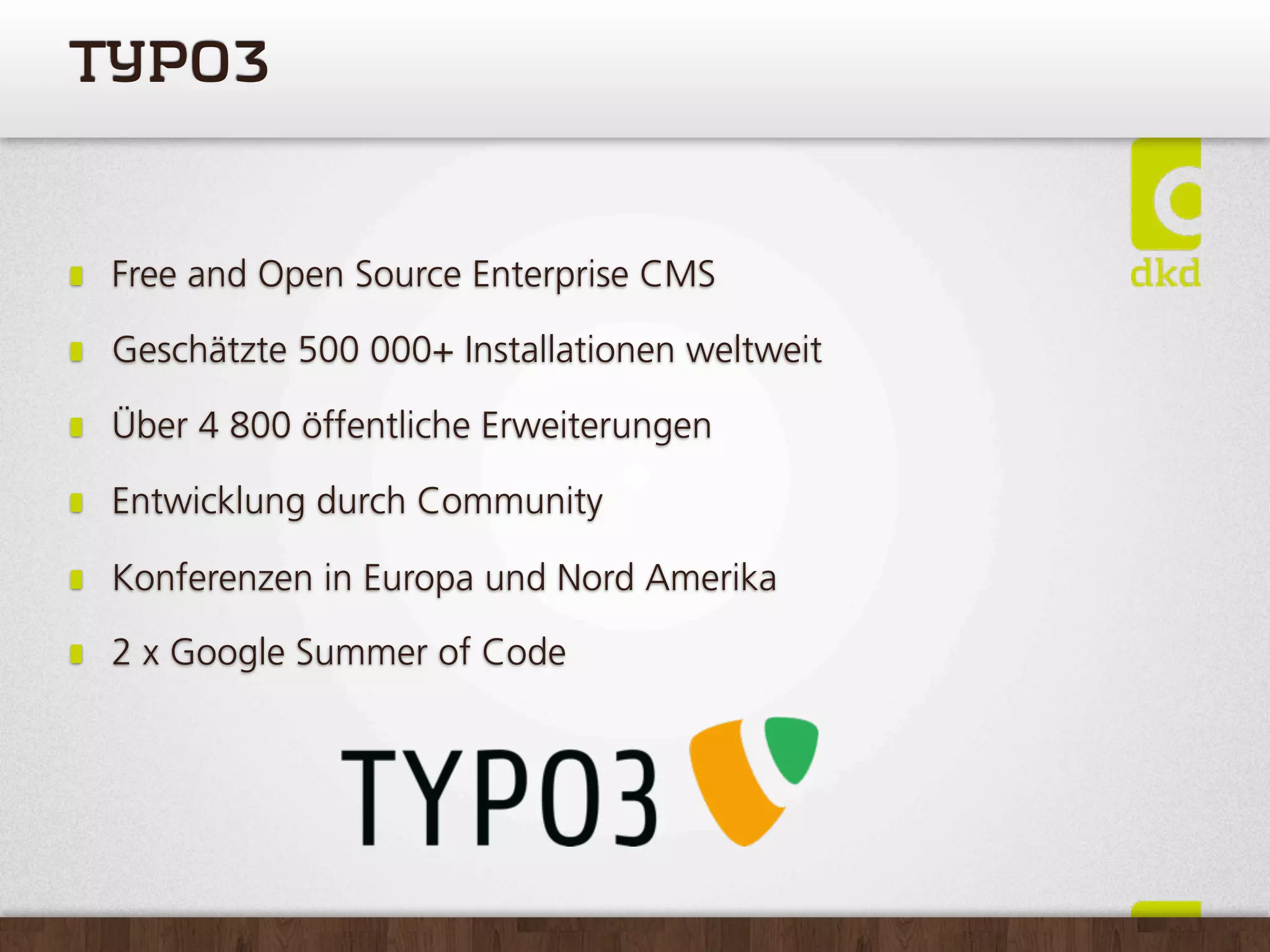 TYPO3


 Free and Open Source Enterprise CMS

 Geschätzte 500 000+ Installationen weltweit

 Über 4 800 öffentliche Erweiterungen

 Entwicklung durch Community

 Konferenzen in Europa und Nord Amerika

 2 x Google Summer of Code
 