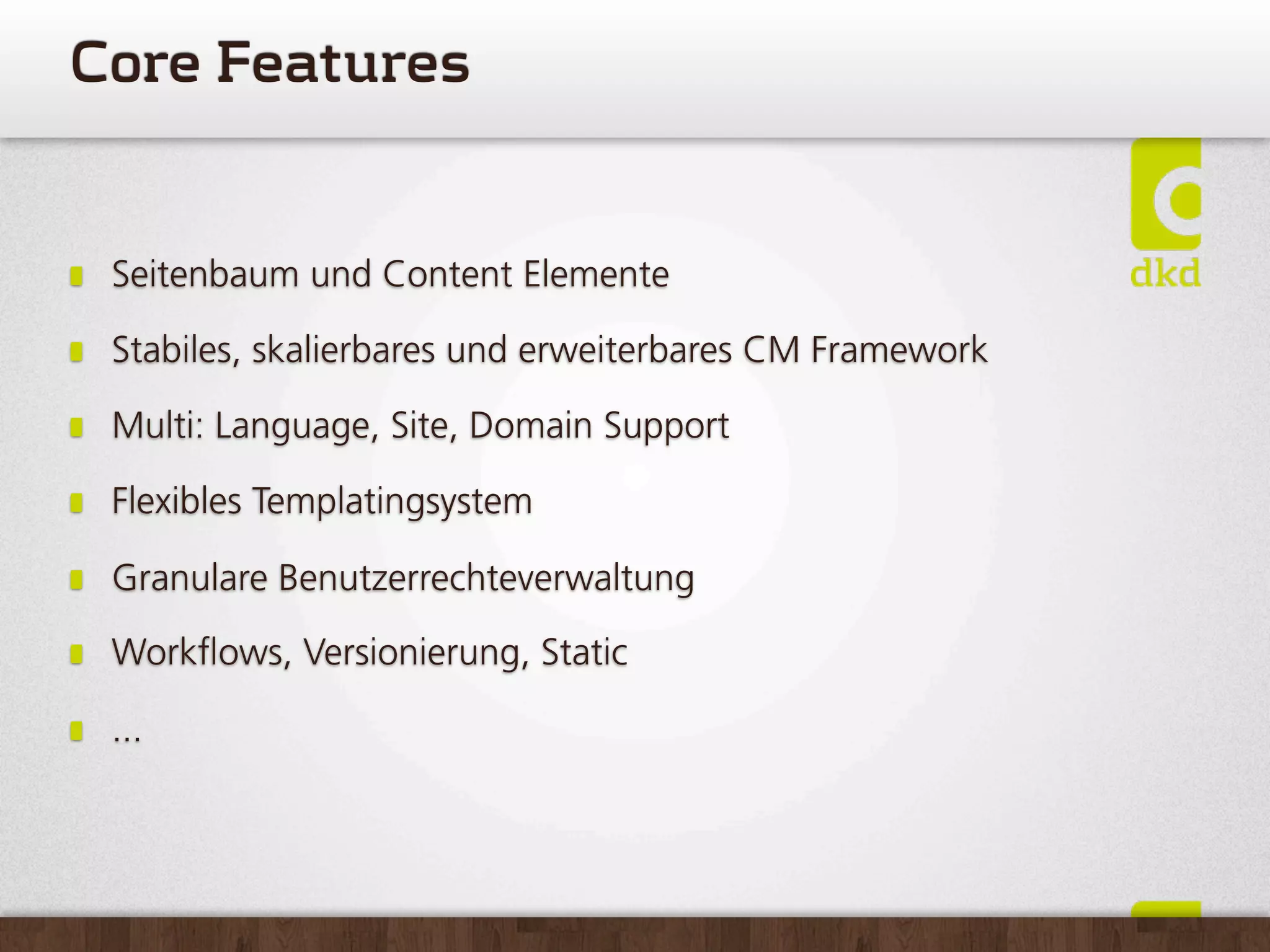 CoreFeatures


 Seitenbaum und Content Elemente

 Stabiles, skalierbares und erweiterbares CM Framework

 Multi: Language, Site, Domain Support

 Flexibles Templatingsystem

 Granulare Benutzerrechteverwaltung

 Work ows, Versionierung, Static

 ...
 
