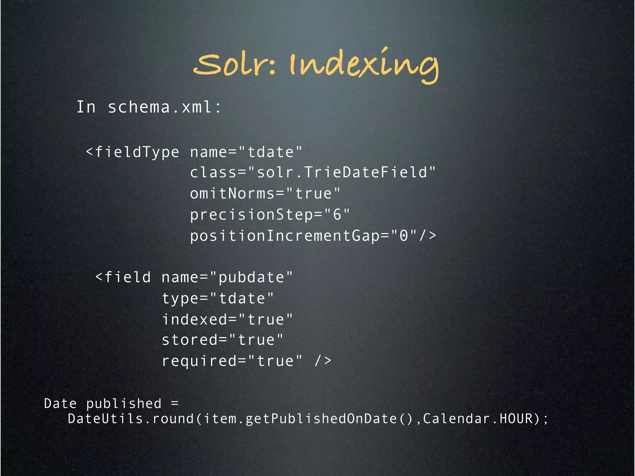 Solr: Indexing!
In schema.xml:
<fieldType name="tdate"
class="solr.TrieDateField"
omitNorms="true"
precisionStep="6"
positionIncrementGap="0"/>
<field name="pubdate"
type="tdate"
indexed="true"
stored="true"
required="true" />
Date published =
DateUtils.round(item.getPublishedOnDate(),Calendar.HOUR);
 