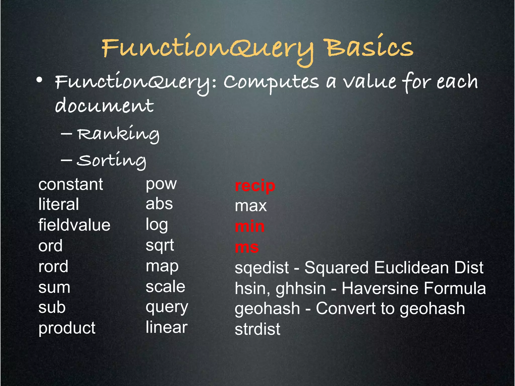 FunctionQuery Basics!
•  FunctionQuery: Computes a value for each
document!
– Ranking!
– Sorting!
constant
literal
fieldvalue
ord
rord
sum
sub
product
pow
abs
log
sqrt
map
scale
query
linear
recip
max
min
ms
sqedist - Squared Euclidean Dist
hsin, ghhsin - Haversine Formula
geohash - Convert to geohash
strdist
 