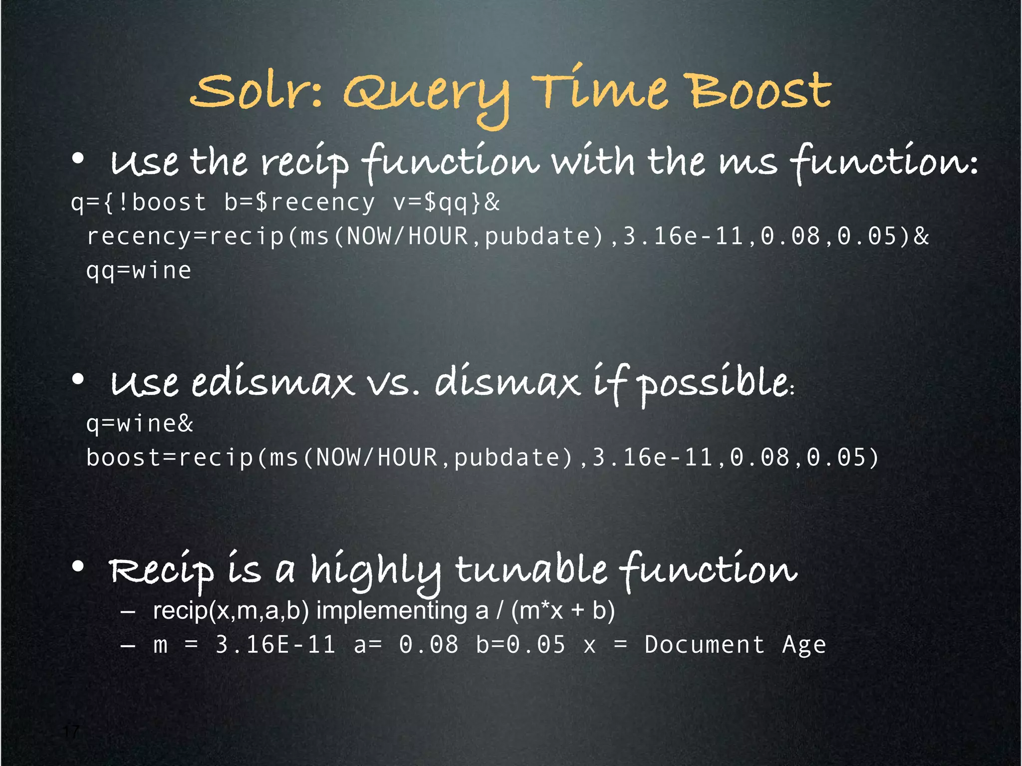 Solr: Query Time Boost!
•  Use the recip function with the ms function:!
q={!boost b=$recency v=$qq}&
recency=recip(ms(NOW/HOUR,pubdate),3.16e-11,0.08,0.05)&
qq=wine
•  Use edismax vs. dismax if possible:!
q=wine&
boost=recip(ms(NOW/HOUR,pubdate),3.16e-11,0.08,0.05)
•  Recip is a highly tunable function!
–  recip(x,m,a,b) implementing a / (m*x + b)
–  m = 3.16E-11 a= 0.08 b=0.05 x = Document Age
17
 