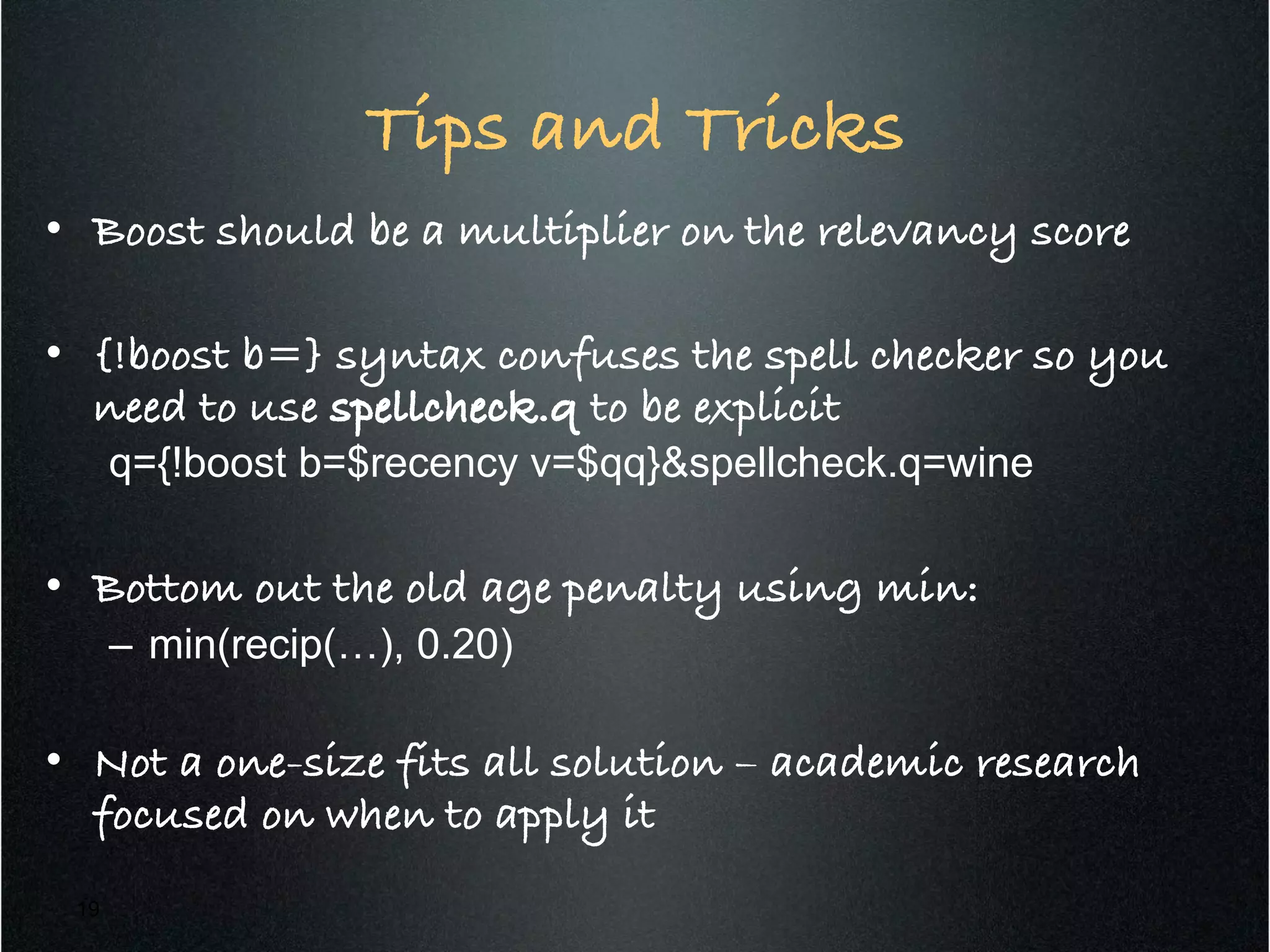 Tips and Tricks!
•  Boost should be a multiplier on the relevancy score !
•  {!boost b=} syntax confuses the spell checker so you
need to use spellcheck.q to be explicit!
q={!boost b=$recency v=$qq}&spellcheck.q=wine
•  Bottom out the old age penalty using min:!
–  min(recip(…), 0.20)
•  Not a one-size fits all solution – academic research
focused on when to apply it !
19
 