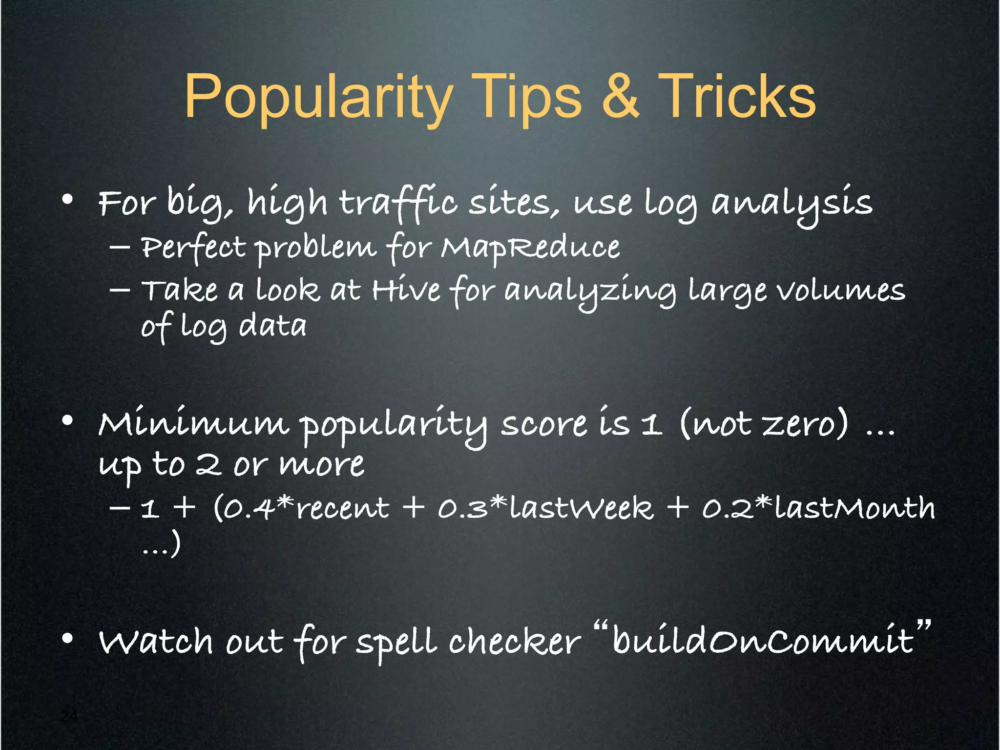 Popularity Tips & Tricks
•  For big, high traffic sites, use log analysis!
–  Perfect problem for MapReduce!
–  Take a look at Hive for analyzing large volumes
of log data!
•  Minimum popularity score is 1 (not zero) …
up to 2 or more!
–  1 + (0.4*recent + 0.3*lastWeek + 0.2*lastMonth
…)!
•  Watch out for spell checker “buildOnCommit”!
24
 
