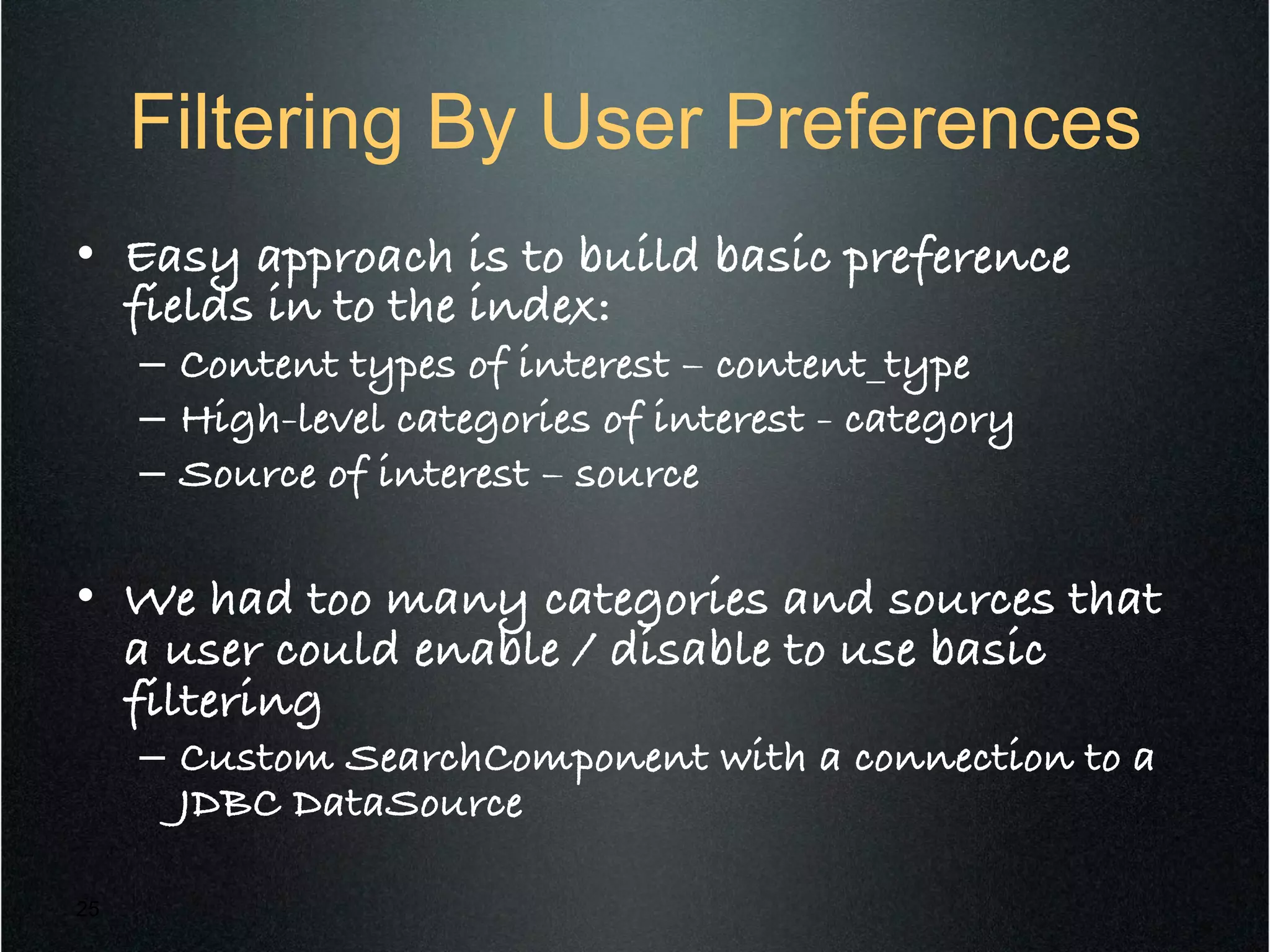 Filtering By User Preferences
•  Easy approach is to build basic preference
fields in to the index:!
–  Content types of interest – content_type!
–  High-level categories of interest - category!
–  Source of interest – source!
!
•  We had too many categories and sources that
a user could enable / disable to use basic
filtering!
–  Custom SearchComponent with a connection to a
JDBC DataSource!
25
 