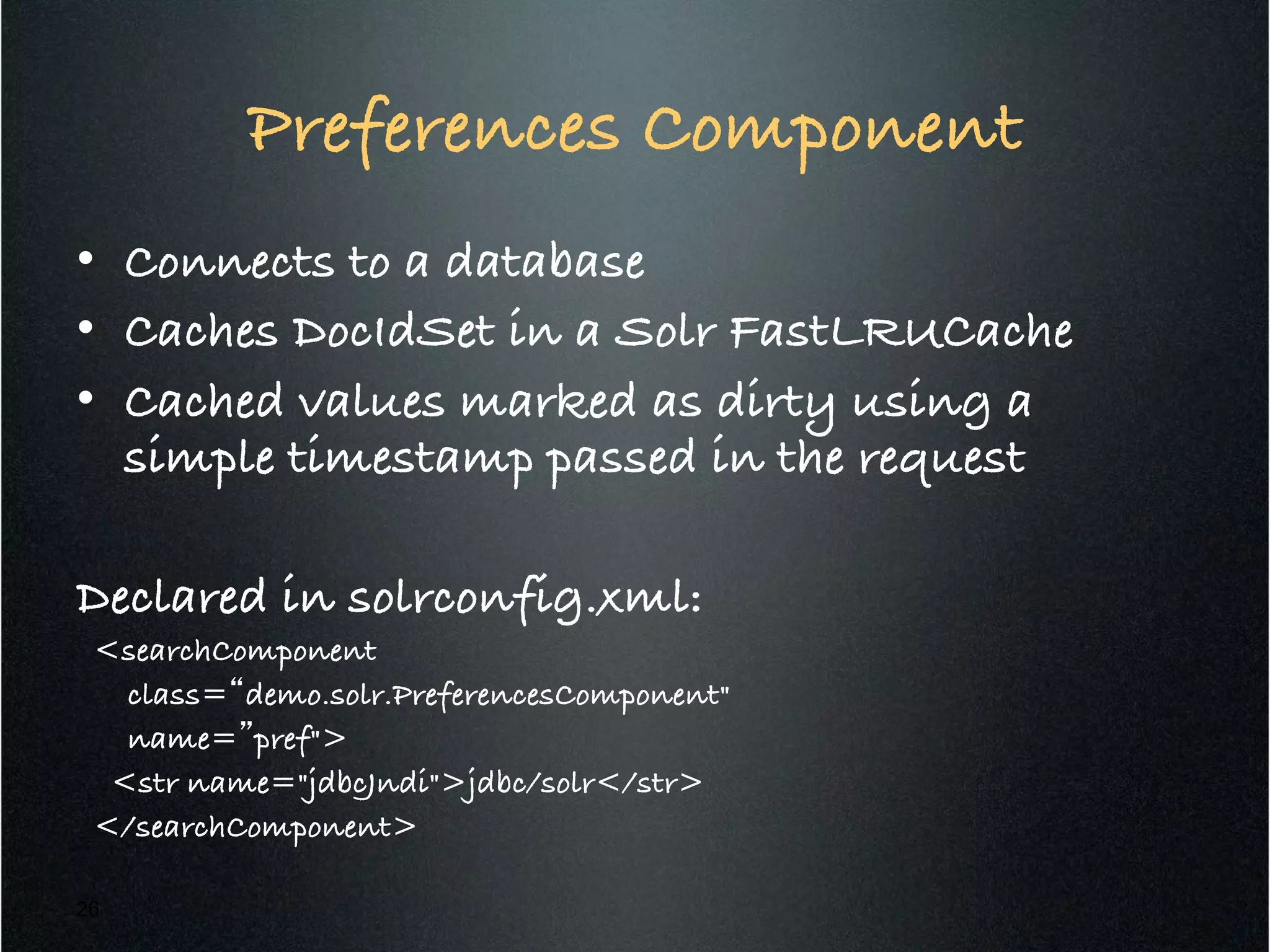 Preferences Component!
•  Connects to a database!
•  Caches DocIdSet in a Solr FastLRUCache!
•  Cached values marked as dirty using a
simple timestamp passed in the request!
!
Declared in solrconfig.xml:!
<searchComponent !
class=“demo.solr.PreferencesComponent" !
name=”pref">!
<str name="jdbcJndi">jdbc/solr</str> !
</searchComponent>!
26
 