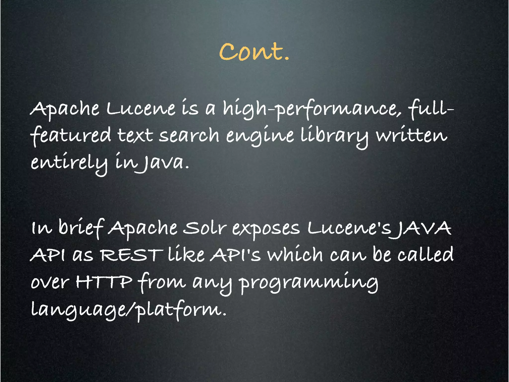 Cont.!
Apache Lucene is a high-performance, full-
featured text search engine library written
entirely in Java. !
!
In brief Apache Solr exposes Lucene's JAVA
API as REST like API's which can be called
over HTTP from any programming
language/platform.!
 