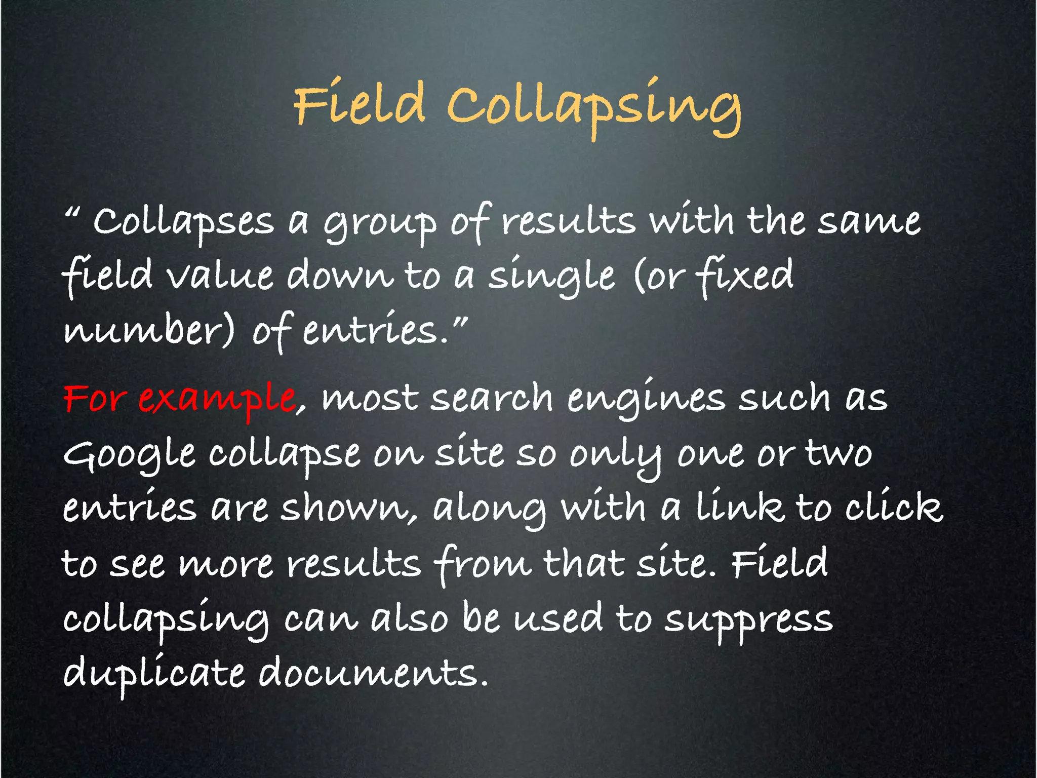 Field Collapsing	
  
“ Collapses a group of results with the same
field value down to a single (or fixed
number) of entries.”!
For example, most search engines such as
Google collapse on site so only one or two
entries are shown, along with a link to click
to see more results from that site. Field
collapsing can also be used to suppress
duplicate documents.!
 