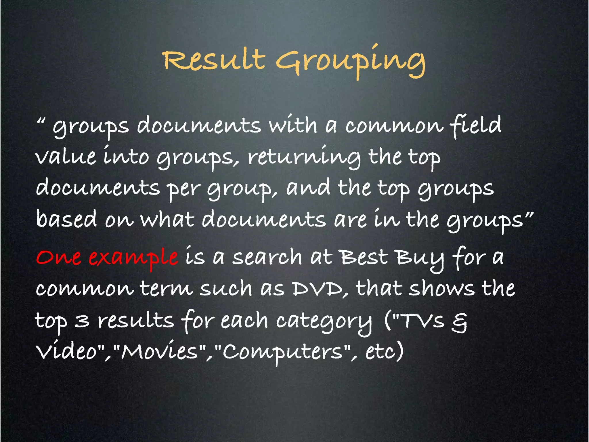 Result Grouping 	
  
“ groups documents with a common field
value into groups, returning the top
documents per group, and the top groups
based on what documents are in the groups”!
One example is a search at Best Buy for a
common term such as DVD, that shows the
top 3 results for each category ("TVs &
Video","Movies","Computers", etc)!
 