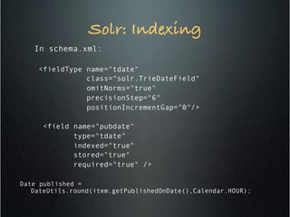 Solr: Indexing!
In schema.xml:
<fieldType name="tdate"
class="solr.TrieDateField"
omitNorms="true"
precisionStep="6"
positionIncrementGap="0"/>
<field name="pubdate"
type="tdate"
indexed="true"
stored="true"
required="true" />
Date published =
DateUtils.round(item.getPublishedOnDate(),Calendar.HOUR);
 