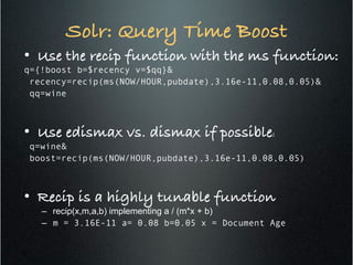Solr: Query Time Boost!
•  Use the recip function with the ms function:!
q={!boost b=$recency v=$qq}&
recency=recip(ms(NOW/HOUR,pubdate),3.16e-11,0.08,0.05)&
qq=wine
•  Use edismax vs. dismax if possible:!
q=wine&
boost=recip(ms(NOW/HOUR,pubdate),3.16e-11,0.08,0.05)
•  Recip is a highly tunable function!
–  recip(x,m,a,b) implementing a / (m*x + b)
–  m = 3.16E-11 a= 0.08 b=0.05 x = Document Age
17
 