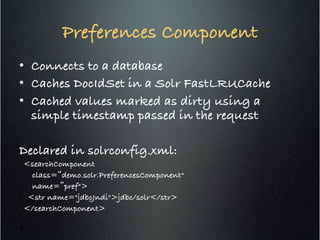 Preferences Component!
•  Connects to a database!
•  Caches DocIdSet in a Solr FastLRUCache!
•  Cached values marked as dirty using a
simple timestamp passed in the request!
!
Declared in solrconfig.xml:!
<searchComponent !
class=“demo.solr.PreferencesComponent" !
name=”pref">!
<str name="jdbcJndi">jdbc/solr</str> !
</searchComponent>!
26
 