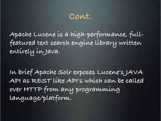 Cont.!
Apache Lucene is a high-performance, full-
featured text search engine library written
entirely in Java. !
!
In brief Apache Solr exposes Lucene's JAVA
API as REST like API's which can be called
over HTTP from any programming
language/platform.!
 