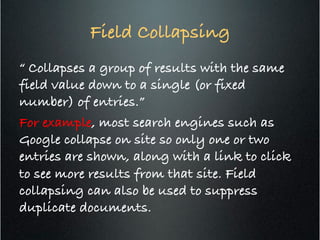 Field Collapsing	
  
“ Collapses a group of results with the same
field value down to a single (or fixed
number) of entries.”!
For example, most search engines such as
Google collapse on site so only one or two
entries are shown, along with a link to click
to see more results from that site. Field
collapsing can also be used to suppress
duplicate documents.!
 