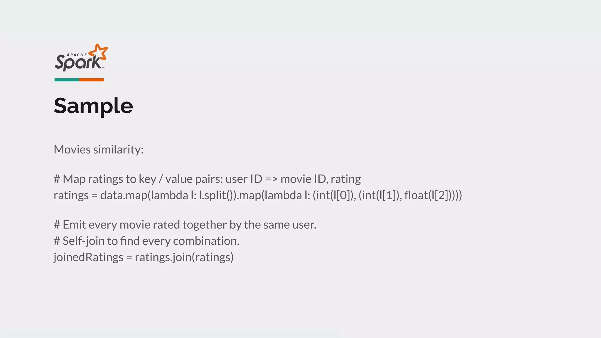 Sample
Movies similarity:
# Map ratings to key / value pairs: user ID => movie ID, rating
ratings = data.map(lambda l: l.split()).map(lambda l: (int(l[0]), (int(l[1]), ﬂoat(l[2]))))
# Emit every movie rated together by the same user.
# Self-join to ﬁnd every combination.
joinedRatings = ratings.join(ratings)
 