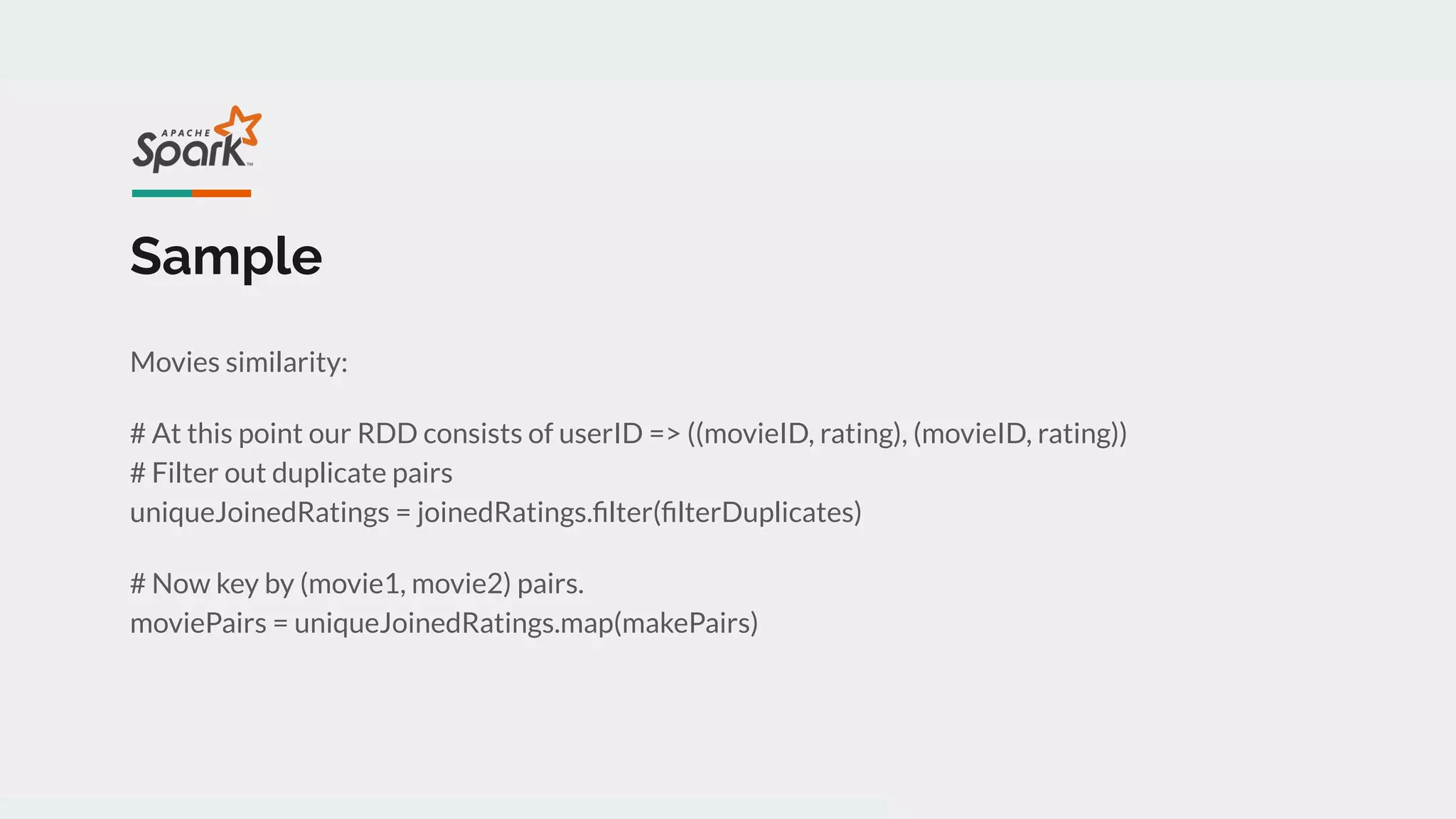 Sample
Movies similarity:
# At this point our RDD consists of userID => ((movieID, rating), (movieID, rating))
# Filter out duplicate pairs
uniqueJoinedRatings = joinedRatings.ﬁlter(ﬁlterDuplicates)
# Now key by (movie1, movie2) pairs.
moviePairs = uniqueJoinedRatings.map(makePairs)
 