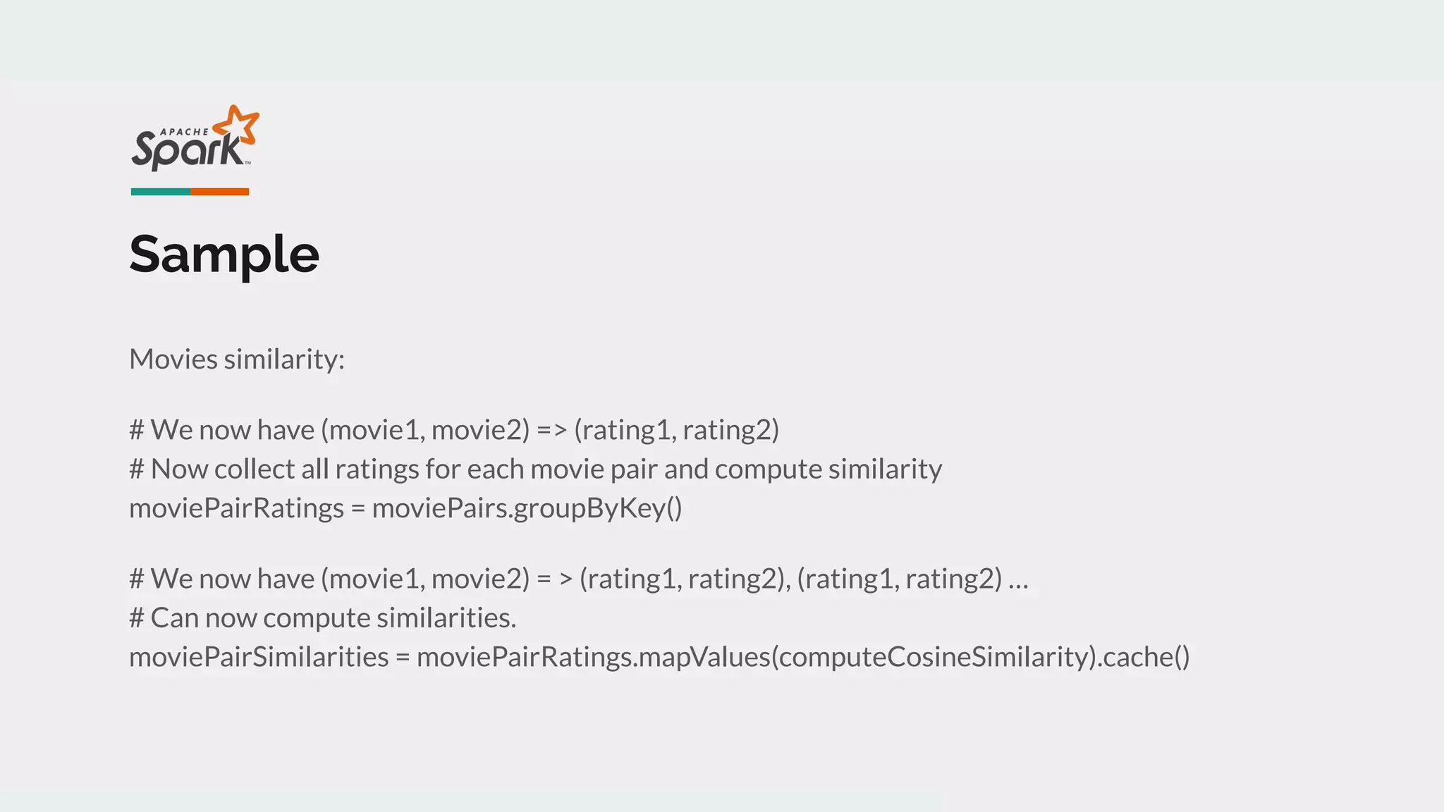 Sample
Movies similarity:
# We now have (movie1, movie2) => (rating1, rating2)
# Now collect all ratings for each movie pair and compute similarity
moviePairRatings = moviePairs.groupByKey()
# We now have (movie1, movie2) = > (rating1, rating2), (rating1, rating2) …
# Can now compute similarities.
moviePairSimilarities = moviePairRatings.mapValues(computeCosineSimilarity).cache()
 